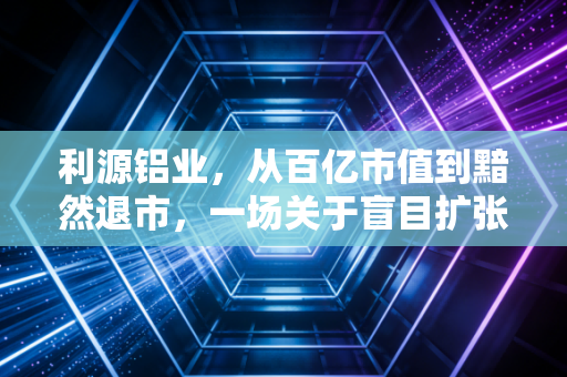 利源铝业，从百亿市值到黯然退市，一场关于盲目扩张的惨痛教训