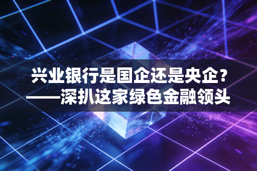 兴业银行是国企还是央企?——深扒这家绿色金融领头羊的真实身份与投资逻辑