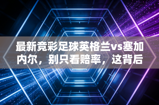 最新竞彩足球英格兰vs塞加内尔，别只看赔率，这背后的金融逻辑才是你要懂的