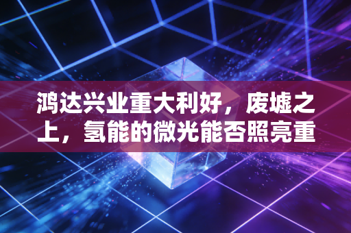 鸿达兴业重大利好，废墟之上，氢能的微光能否照亮重整之路？