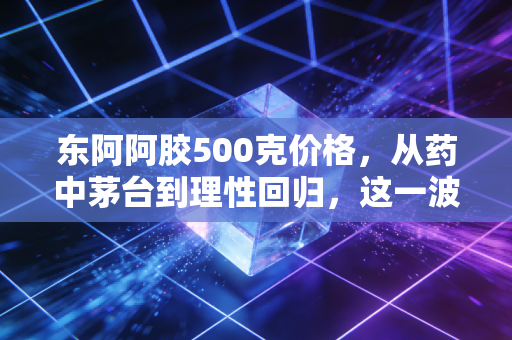 东阿阿胶500克价格，从药中茅台到理性回归，这一波行情你看懂了吗？
