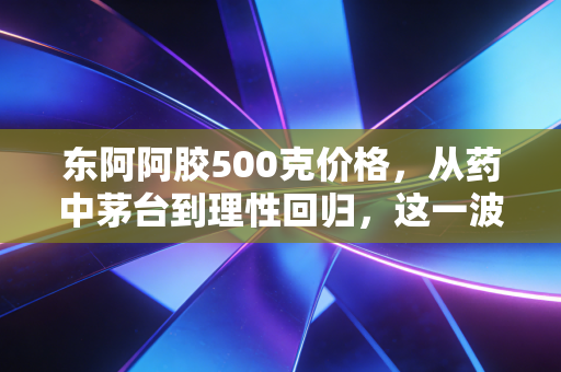 东阿阿胶500克价格，从药中茅台到理性回归，这一波行情你看懂了吗？