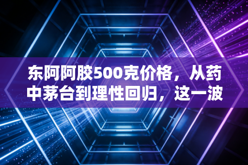 东阿阿胶500克价格，从药中茅台到理性回归，这一波行情你看懂了吗？