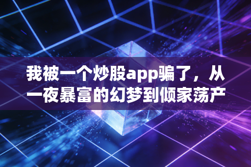 我被一个炒股app骗了,从一夜暴富的幻梦到倾家荡产的深渊,一名资深财经人的血泪反思