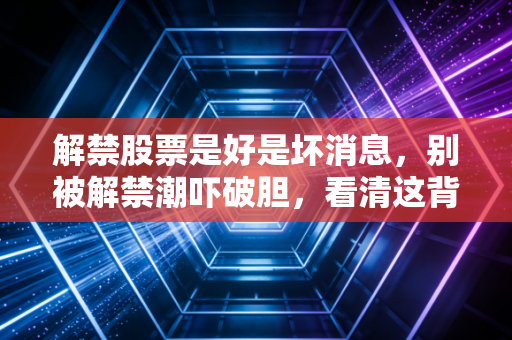 解禁股票是好是坏消息，别被解禁潮吓破胆，看清这背后的资本博弈