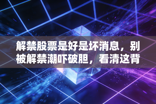 解禁股票是好是坏消息，别被解禁潮吓破胆，看清这背后的资本博弈