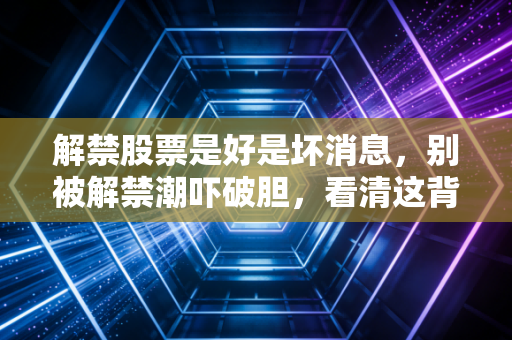 解禁股票是好是坏消息，别被解禁潮吓破胆，看清这背后的资本博弈