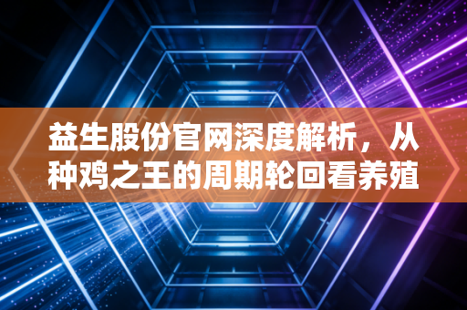 益生股份官网深度解析,从种鸡之王的周期轮回看养殖业投资的残酷与温情
