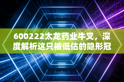 600222太龙药业牛叉，深度解析这只被低估的隐形冠军背后的硬核逻辑
