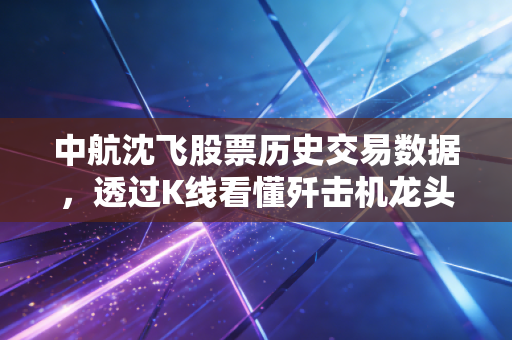 中航沈飞股票历史交易数据，透过K线看懂歼击机龙头的悲欢与未来