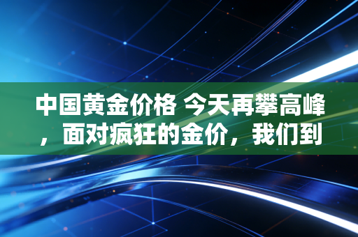 中国黄金价格 今天再攀高峰，面对疯狂的金价，我们到底该上车还是下车？