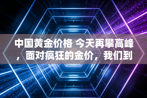 中国黄金价格 今天再攀高峰，面对疯狂的金价，我们到底该上车还是下车？