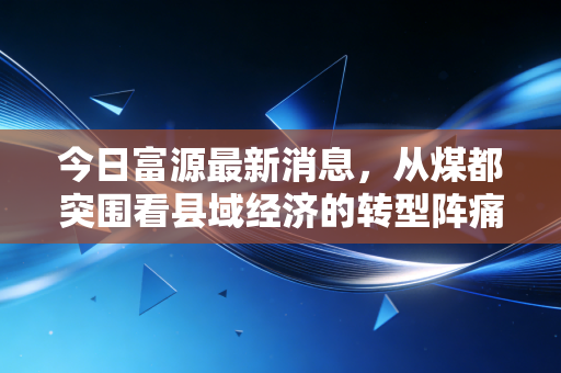 今日富源最新消息，从煤都突围看县域经济的转型阵痛与新生——这不仅是富源的故事，更是无数资源型城市的缩影