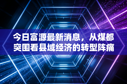 今日富源最新消息，从煤都突围看县域经济的转型阵痛与新生——这不仅是富源的故事，更是无数资源型城市的缩影