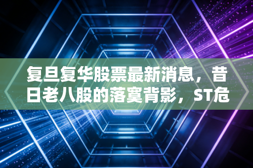 复旦复华股票最新消息，昔日老八股的落寞背影，ST危机下的博弈与警示