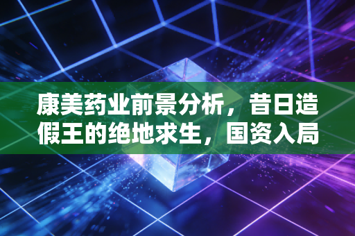 康美药业前景分析，昔日造假王的绝地求生，国资入局能否重塑信任？
