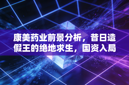 康美药业前景分析，昔日造假王的绝地求生，国资入局能否重塑信任？