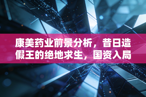 康美药业前景分析，昔日造假王的绝地求生，国资入局能否重塑信任？