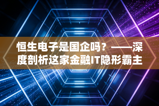 恒生电子是国企吗？——深度剖析这家金融IT隐形霸主的真实底色与投资逻辑