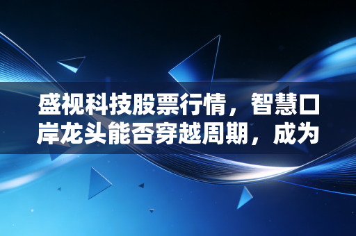 盛视科技股票行情，智慧口岸龙头能否穿越周期，成为AI落地的真金白银？