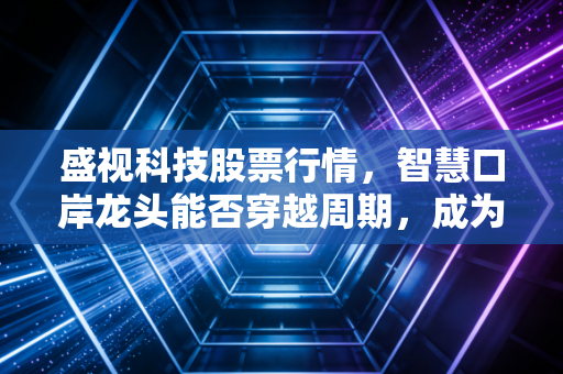 盛视科技股票行情，智慧口岸龙头能否穿越周期，成为AI落地的真金白银？