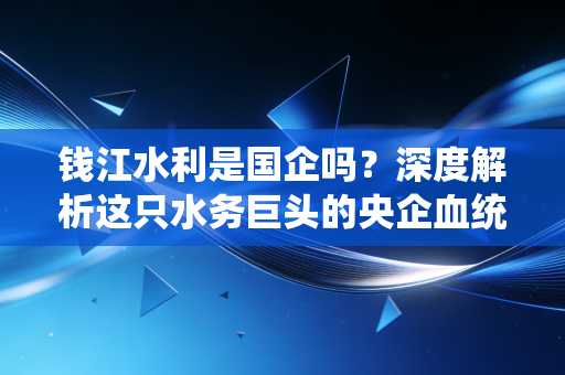 钱江水利是国企吗？深度解析这只水务巨头的央企血统与投资价值