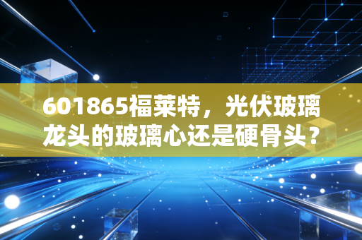 601865福莱特,光伏玻璃龙头的玻璃心还是硬骨头?——一位财经观察员的深度复盘