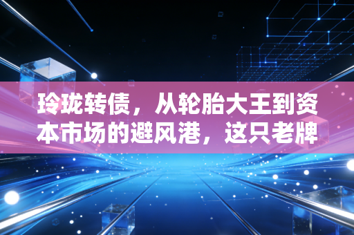 玲珑转债,从轮胎大王到资本市场的避风港,这只老牌转债还能打吗?