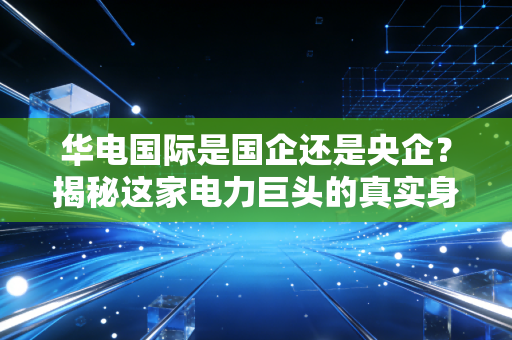 华电国际是国企还是央企?揭秘这家电力巨头的真实身份与投资逻辑