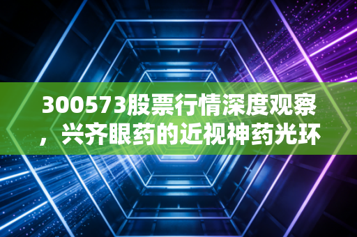300573股票行情深度观察，兴齐眼药的近视神药光环下，是机遇还是泡沫？