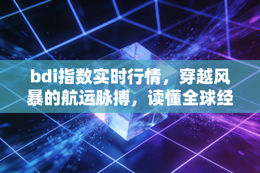 bdi指数实时行情，穿越风暴的航运脉搏，读懂全球经济隐秘的心跳