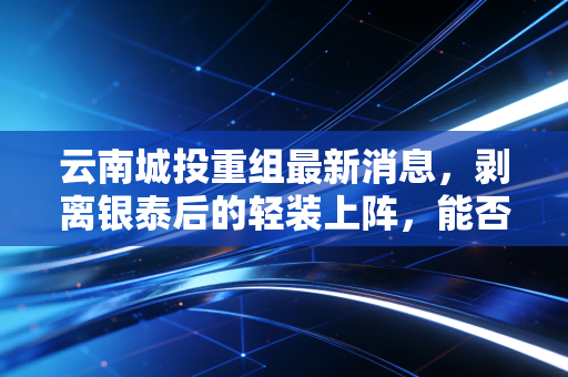 云南城投重组最新消息，剥离银泰后的轻装上阵，能否迎来涅槃重生？