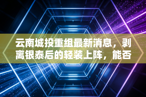 云南城投重组最新消息，剥离银泰后的轻装上阵，能否迎来涅槃重生？