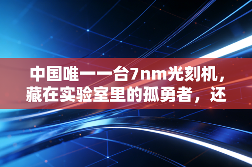 中国唯一一台7nm光刻机,藏在实验室里的孤勇者,还是破晓的曙光?