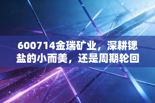 600714金瑞矿业，深耕锶盐的小而美，还是周期轮回的孤独守望？