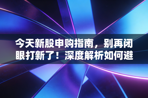 今天新股申购指南，别再闭眼打新了！深度解析如何避开破发雷区，抓住肉签机会