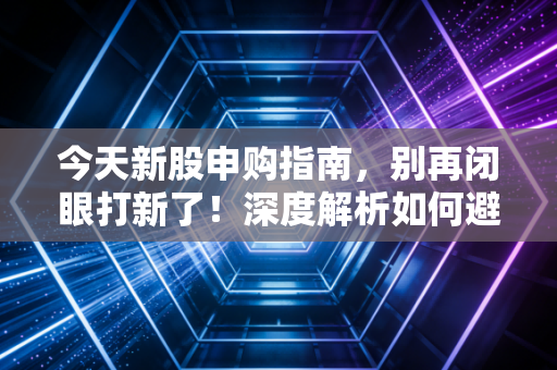 今天新股申购指南，别再闭眼打新了！深度解析如何避开破发雷区，抓住肉签机会