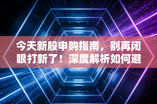 今天新股申购指南，别再闭眼打新了！深度解析如何避开破发雷区，抓住肉签机会