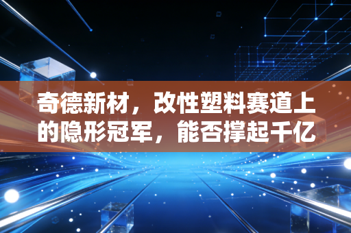 奇德新材，改性塑料赛道上的隐形冠军，能否撑起千亿市场的未来？
