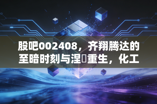 股吧002408,齐翔腾达的至暗时刻与涅槃重生,化工巨头的国企救赎之路