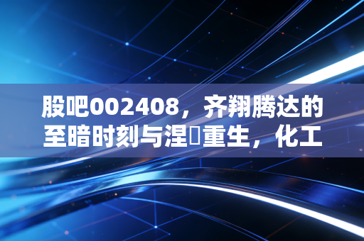 股吧002408，齐翔腾达的至暗时刻与涅槃重生，化工巨头的国企救赎之路