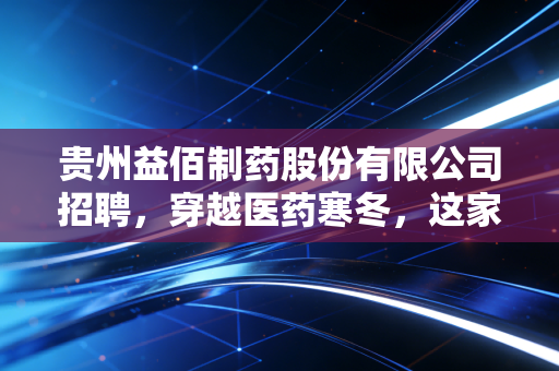 贵州益佰制药股份有限公司招聘，穿越医药寒冬，这家老牌黔药巨头到底在找什么人？