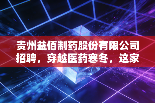 贵州益佰制药股份有限公司招聘,穿越医药寒冬,这家老牌黔药巨头到底在找什么人?
