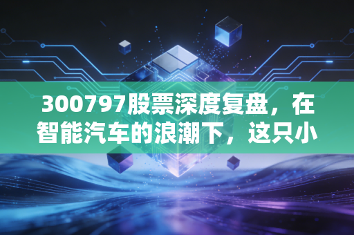 300797股票深度复盘，在智能汽车的浪潮下，这只小而美的标的值得重仓吗？
