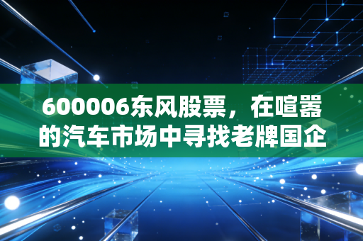 600006东风股票，在喧嚣的汽车市场中寻找老牌国企的韧性与新生