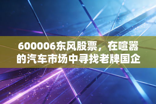 600006东风股票，在喧嚣的汽车市场中寻找老牌国企的韧性与新生