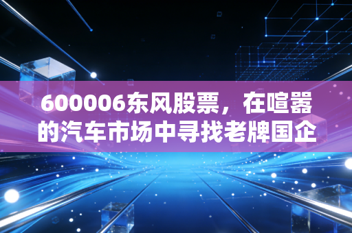 600006东风股票，在喧嚣的汽车市场中寻找老牌国企的韧性与新生