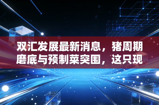双汇发展最新消息，猪周期磨底与预制菜突围，这只现金奶牛还能香多久？