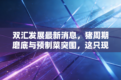 双汇发展最新消息，猪周期磨底与预制菜突围，这只现金奶牛还能香多久？