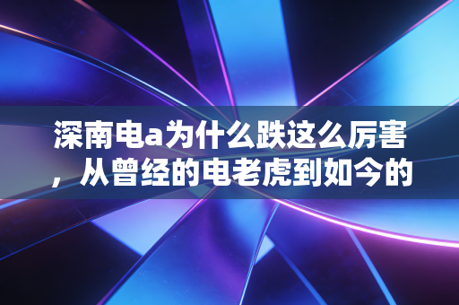 深南电a为什么跌这么厉害,从曾经的电老虎到如今的软脚虾,这波下跌背后的冷思考